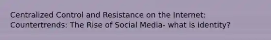 Centralized Control and Resistance on the Internet: Countertrends: The Rise of Social Media- what is identity?