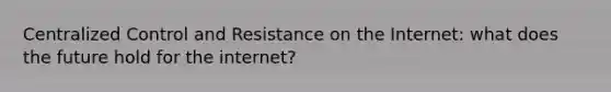 Centralized Control and Resistance on the Internet: what does the future hold for the internet?