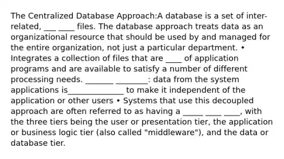 The Centralized Database Approach:A database is a set of inter-related, ___ ____ files. The database approach treats data as an organizational resource that should be used by and managed for the entire organization, not just a particular department. • Integrates a collection of files that are ____ of application programs and are available to satisfy a number of different processing needs. _______ ________: data from the system applications is______________ to make it independent of the application or other users • Systems that use this decoupled approach are often referred to as having a _____ ____ ____, with the three tiers being the user or presentation tier, the application or business logic tier (also called "middleware"), and the data or database tier.