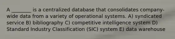 A ________ is a centralized database that consolidates company-wide data from a variety of operational systems. A) syndicated service B) bibliography C) competitive intelligence system D) Standard Industry Classification (SIC) system E) data warehouse