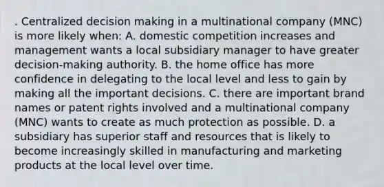 . Centralized decision making in a multinational company (MNC) is more likely when: A. domestic competition increases and management wants a local subsidiary manager to have greater decision-making authority. B. the home office has more confidence in delegating to the local level and less to gain by making all the important decisions. C. there are important brand names or patent rights involved and a multinational company (MNC) wants to create as much protection as possible. D. a subsidiary has superior staff and resources that is likely to become increasingly skilled in manufacturing and marketing products at the local level over time.