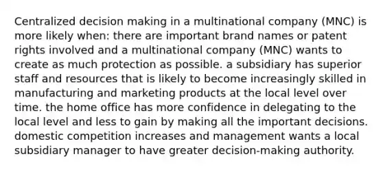 Centralized decision making in a multinational company (MNC) is more likely when: there are important brand names or patent rights involved and a multinational company (MNC) wants to create as much protection as possible. a subsidiary has superior staff and resources that is likely to become increasingly skilled in manufacturing and marketing products at the local level over time. the home office has more confidence in delegating to the local level and less to gain by making all the important decisions. domestic competition increases and management wants a local subsidiary manager to have greater decision-making authority.