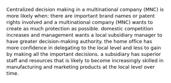 Centralized decision making in a multinational company (MNC) is more likely when: there are important brand names or patent rights involved and a multinational company (MNC) wants to create as much protection as possible. domestic competition increases and management wants a local subsidiary manager to have greater decision-making authority. the home office has more confidence in delegating to the local level and less to gain by making all the important decisions. a subsidiary has superior staff and resources that is likely to become increasingly skilled in manufacturing and marketing products at the local level over time.