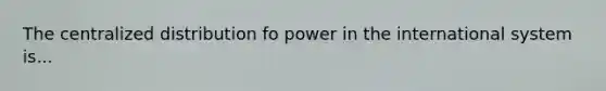 The centralized distribution fo power in the international system is...