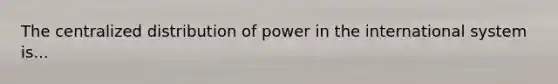 The centralized distribution of power in the international system is...