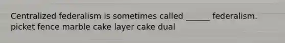 Centralized federalism is sometimes called ______ federalism. picket fence marble cake layer cake dual