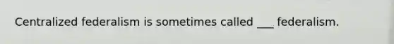 Centralized federalism is sometimes called ___ federalism.