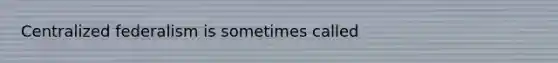 Centralized federalism is sometimes called