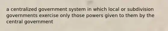 a centralized government system in which local or subdivision governments exercise only those powers given to them by the central government