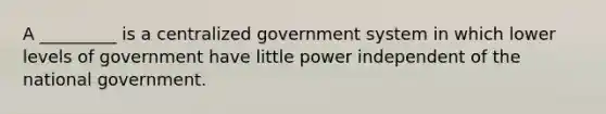 A _________ is a centralized government system in which lower levels of government have little power independent of the national government.