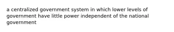 a centralized government system in which lower levels of government have little power independent of the national government