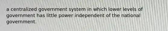 a centralized government system in which lower levels of government has little power independent of the national government.