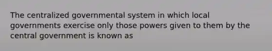 The centralized governmental system in which local governments exercise only those powers given to them by the central government is known as