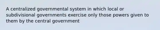 A centralized governmental system in which local or subdivisional governments exercise only those powers given to them by the central government