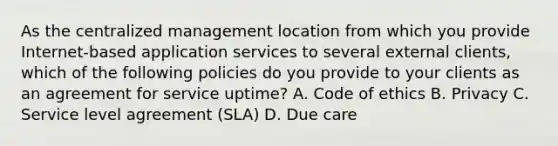 As the centralized management location from which you provide Internet-based application services to several external clients, which of the following policies do you provide to your clients as an agreement for service uptime? A. Code of ethics B. Privacy C. Service level agreement (SLA) D. Due care