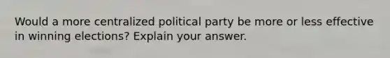 Would a more centralized political party be more or less effective in winning elections? Explain your answer.