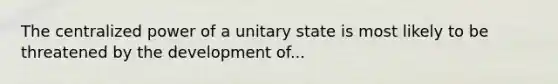 The centralized power of a unitary state is most likely to be threatened by the development of...