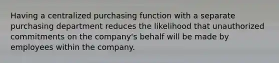 Having a centralized purchasing function with a separate purchasing department reduces the likelihood that unauthorized commitments on the company's behalf will be made by employees within the company.