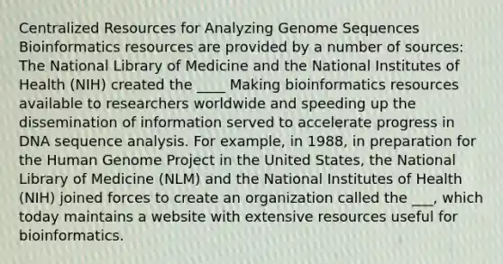 Centralized Resources for Analyzing Genome Sequences Bioinformatics resources are provided by a number of sources: The National Library of Medicine and the National Institutes of Health (NIH) created the ____ Making bioinformatics resources available to researchers worldwide and speeding up the dissemination of information served to accelerate progress in DNA sequence analysis. For example, in 1988, in preparation for the Human Genome Project in the United States, the National Library of Medicine (NLM) and the National Institutes of Health (NIH) joined forces to create an organization called the ___, which today maintains a website with extensive resources useful for bioinformatics.