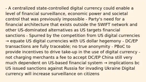 - A centralized state-controlled digital currency could enable a level of financial surveillance, economic power and societal control that was previously impossible - Party's need for a financial architecture that exists outside the SWIFT network and other US-dominated alternatives as US targets financial sanctions - Spurred by the competition from US digital currencies → equate US digital currencies with US dollar hegemony - DC/EP transactions are fully traceable; no true anonymity - PBoC to provide incentives to drive take-up in the use of digital currency - not charging merchants a fee to accept DC/EP China still very much dependent on US-based financial system → implications bc US issued sanctions against Russia for invading Ukraine Digital currency will increase surveillance on citizens