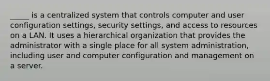 _____ is a centralized system that controls computer and user configuration settings, security settings, and access to resources on a LAN. It uses a hierarchical organization that provides the administrator with a single place for all system administration, including user and computer configuration and management on a server.