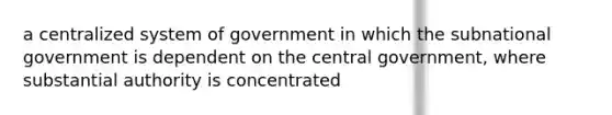 a centralized system of government in which the subnational government is dependent on the central government, where substantial authority is concentrated