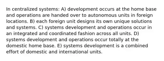 In centralized systems: A) development occurs at the home base and operations are handed over to autonomous units in foreign locations. B) each foreign unit designs its own unique solutions and systems. C) systems development and operations occur in an integrated and coordinated fashion across all units. D) systems development and operations occur totally at the domestic home base. E) systems development is a combined effort of domestic and international units.