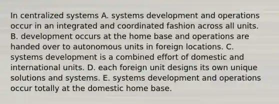 In centralized systems A. systems development and operations occur in an integrated and coordinated fashion across all units. B. development occurs at the home base and operations are handed over to autonomous units in foreign locations. C. systems development is a combined effort of domestic and international units. D. each foreign unit designs its own unique solutions and systems. E. systems development and operations occur totally at the domestic home base.