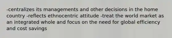 -centralizes its managements and other decisions in the home country -reflects ethnocentric attitude -treat the world market as an integrated whole and focus on the need for global efficiency and cost savings