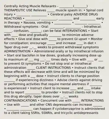 Centrally Acting Muscle Relaxants - _________(________) THERAPEUTIC USE Relieves _____ muscle spasm in: • Spinal cord injury • _________ __________ • Cerebral palsy ADVERSE DRUG REACTIONS • _________, __________, _________ and __________ early in therapy • Nausea, vomiting • ___________ • ________ ________ • Withdrawal symptoms - Oral: _________, __________ - lntrathecal: _____, confusion, _______; can be fatal INTERVENTIONS • Start with ____ dose and gradually ________ to minimize adverse effects • Give oral dose with _____ to prevent GI upset • Monitor for constipation; encourage _____ and increase ____ in diet • Taper drug over __-__ weeks to prevent withdrawal symptoms ADMINISTRATION • Administered orally or by intrathecal infusion • Start oral baclofen in low doses, gradually increasing dose up to maximum of ___ mg ___-___ times daily • Give with ____ or ___ to prevent GI symptoms • Do not stop oral or intrathecal administration _____ CLIENT INSTRUCTIONS • Instruct clients that these effects will decrease with time and will be minimized by beginning with a ___ dose • Instruct clients to change position _______ if experiencing dizziness • Advise clients against driving or performing activities that require mental alertness if ________ is experienced • Instruct client to increase ____ and ____ intake and to report __________ to provider • Instruct clients not to stop this drug abruptly; taper doses over __-__ weeks CONTRAINDICATIONS • Concurrent use with _____ INTERACTIONS • Use with _____ and other CNS depressants can increase ______ • ________ ________ can happen if cyclobenzaprine is administered to a client taking SSRIs, SSNRIs, and tricyclic antidepressants