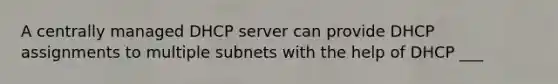 A centrally managed DHCP server can provide DHCP assignments to multiple subnets with the help of DHCP ___