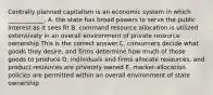 Centrally planned capitalism is an economic system in which​ ____________. A. the state has broad powers to serve the public interest as it sees fit B. command resource allocation is utilized extensively in an overall environment of private resource ownership This is the correct answer.C. consumers decide what goods they​ desire, and firms determine how much of those goods to produce D. individuals and firms allocate​ resources, and product resources are privately owned E. ​market-allocation policies are permitted within an overall environment of state ownership