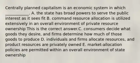 Centrally planned capitalism is an economic system in which​ ____________. A. the state has broad powers to serve the public interest as it sees fit B. command resource allocation is utilized extensively in an overall environment of private resource ownership This is the correct answer.C. consumers decide what goods they​ desire, and firms determine how much of those goods to produce D. individuals and firms allocate​ resources, and product resources are privately owned E. ​market-allocation policies are permitted within an overall environment of state ownership