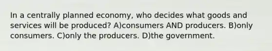 In a centrally planned economy, who decides what goods and services will be produced? A)consumers AND producers. B)only consumers. C)only the producers. D)the government.