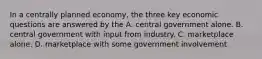 In a centrally planned economy, the three key economic questions are answered by the A. central government alone. B. central government with input from industry. C. marketplace alone. D. marketplace with some government involvement.