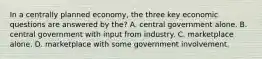 In a centrally planned economy, the three key economic questions are answered by the? A. central government alone. B. central government with input from industry. C. marketplace alone. D. marketplace with some government involvement.