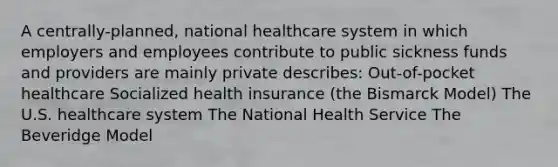 A centrally-planned, national healthcare system in which employers and employees contribute to public sickness funds and providers are mainly private describes: Out-of-pocket healthcare Socialized health insurance (the Bismarck Model) The U.S. healthcare system The National Health Service The Beveridge Model