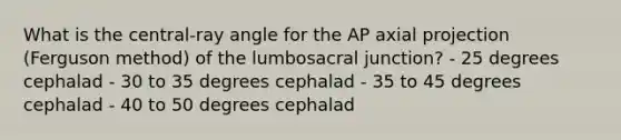 What is the central-ray angle for the AP axial projection (Ferguson method) of the lumbosacral junction? - 25 degrees cephalad - 30 to 35 degrees cephalad - 35 to 45 degrees cephalad - 40 to 50 degrees cephalad