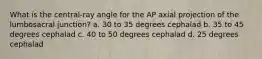 What is the central-ray angle for the AP axial projection of the lumbosacral junction? a. 30 to 35 degrees cephalad b. 35 to 45 degrees cephalad c. 40 to 50 degrees cephalad d. 25 degrees cephalad