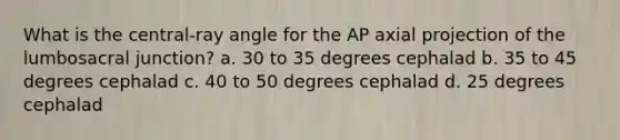 What is the central-ray angle for the AP axial projection of the lumbosacral junction? a. 30 to 35 degrees cephalad b. 35 to 45 degrees cephalad c. 40 to 50 degrees cephalad d. 25 degrees cephalad