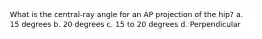 What is the central-ray angle for an AP projection of the hip? a. 15 degrees b. 20 degrees c. 15 to 20 degrees d. Perpendicular