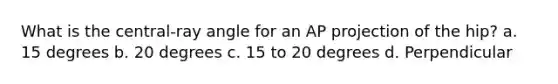 What is the central-ray angle for an AP projection of the hip? a. 15 degrees b. 20 degrees c. 15 to 20 degrees d. Perpendicular
