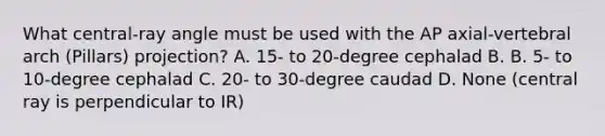 What central-ray angle must be used with the AP axial-vertebral arch (Pillars) projection? A. 15- to 20-degree cephalad B. B. 5- to 10-degree cephalad C. 20- to 30-degree caudad D. None (central ray is perpendicular to IR)