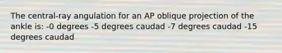 The central-ray angulation for an AP oblique projection of the ankle is: -0 degrees -5 degrees caudad -7 degrees caudad -15 degrees caudad