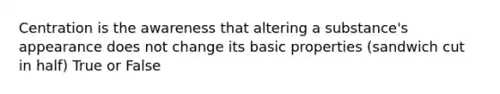 Centration is the awareness that altering a substance's appearance does not change its basic properties (sandwich cut in half) True or False