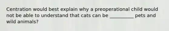 Centration would best explain why a preoperational child would not be able to understand that cats can be __________ pets and wild animals?