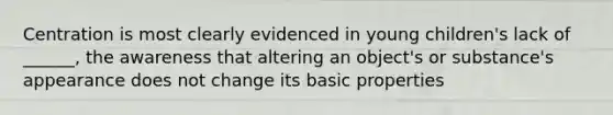 Centration is most clearly evidenced in young children's lack of ______, the awareness that altering an object's or substance's appearance does not change its basic properties