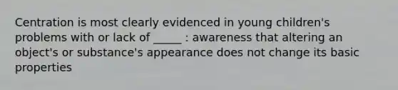 Centration is most clearly evidenced in young children's problems with or lack of _____ : awareness that altering an object's or substance's appearance does not change its basic properties