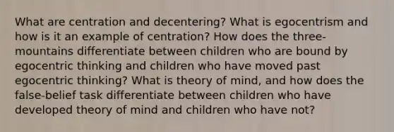 What are centration and decentering? What is egocentrism and how is it an example of centration? How does the three-mountains differentiate between children who are bound by egocentric thinking and children who have moved past egocentric thinking? What is theory of mind, and how does the false-belief task differentiate between children who have developed theory of mind and children who have not?