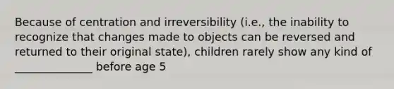 Because of centration and irreversibility (i.e., the inability to recognize that changes made to objects can be reversed and returned to their original state), children rarely show any kind of ______________ before age 5